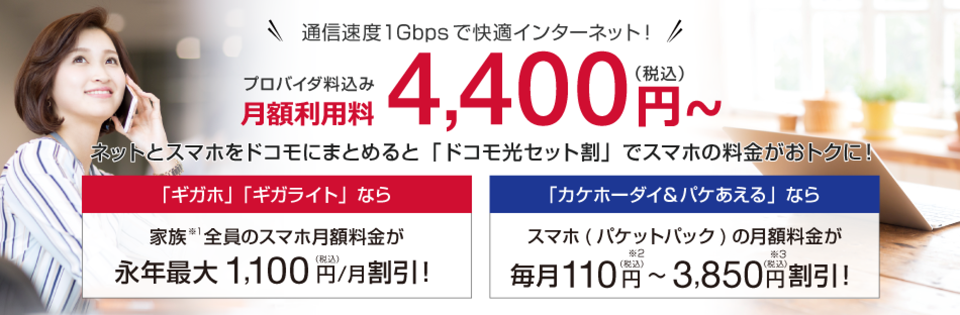 月額利用料4,400円〜（税込） ネットとスマホをドコモにまとめると「ドコモ光セット割」でスマホの料金がおトクに！